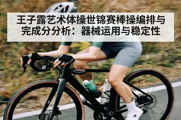 王子露艺术体操世锦赛棒操编排与完成分分析：器械运用与稳定性 - kaiyun
